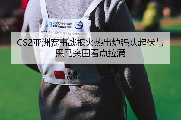 CS2亚洲赛事战报火热出炉强队起伏与黑马突围看点拉满