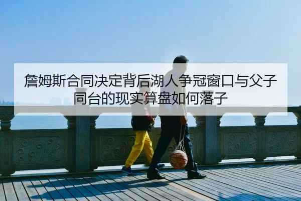 詹姆斯合同决定背后湖人争冠窗口与父子同台的现实算盘如何落子